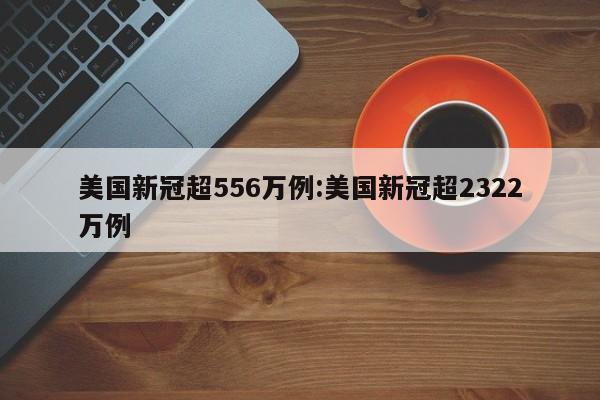美国新冠超556万例:美国新冠超2322万例