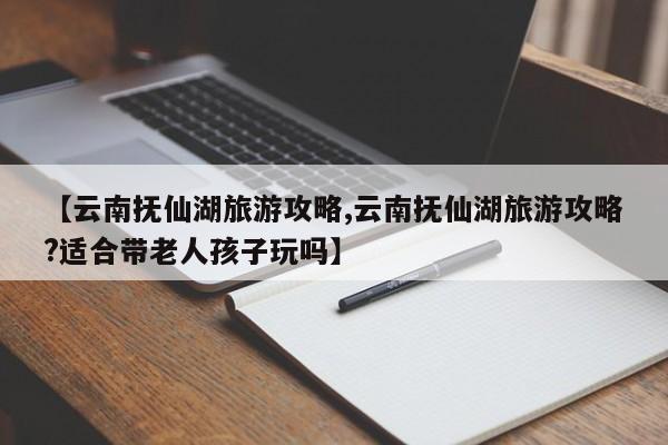 【云南抚仙湖旅游攻略,云南抚仙湖旅游攻略?适合带老人孩子玩吗】