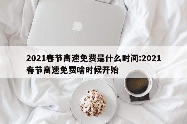 2021春节高速免费是什么时间:2021春节高速免费啥时候开始