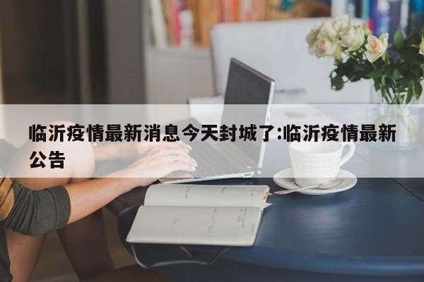 临沂疫情最新消息今天封城了:临沂疫情最新公告