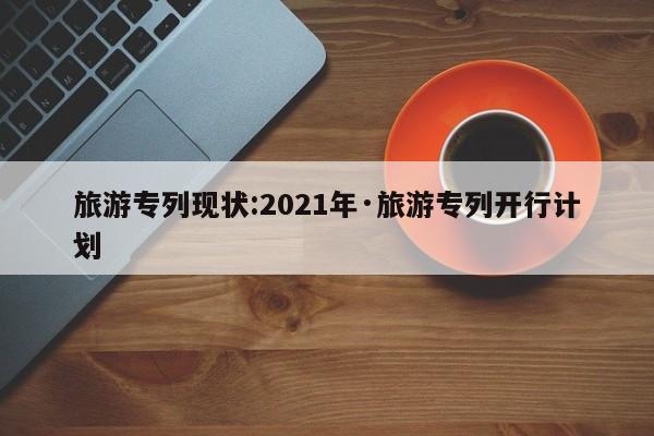 旅游专列现状:2021年·旅游专列开行计划