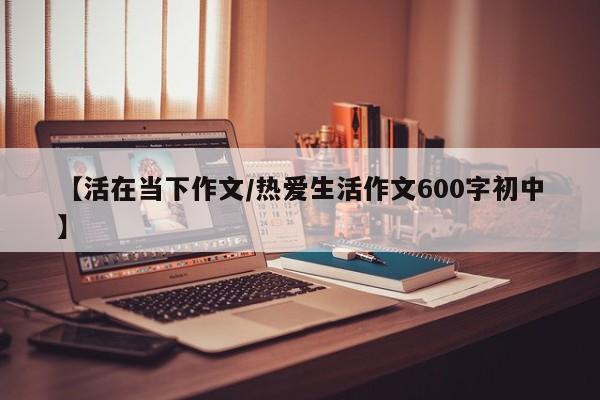 【活在当下作文/热爱生活作文600字初中】